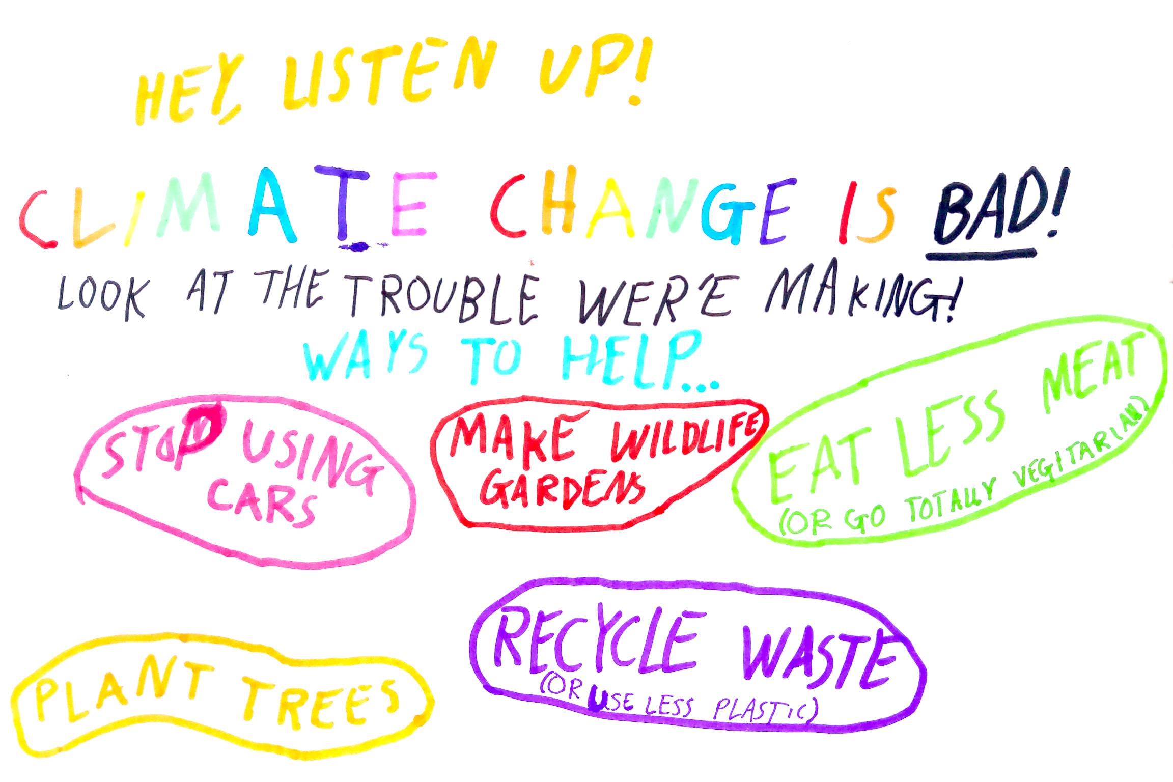 HEY, LISTEN UP! CLIMATE CHANGE IS BAD! LOOK AT THE TROUBLE WER'E MAKING! WAYS TO HELP... (STOP USING CARS) (MAKE WILDLIFE GARDENS) (EAT LESS (OR GO TOTALLY VEGETARIAN)) (PLANT TREES) (RECYCLE WASTE (OR USE LESS PLASTIC))